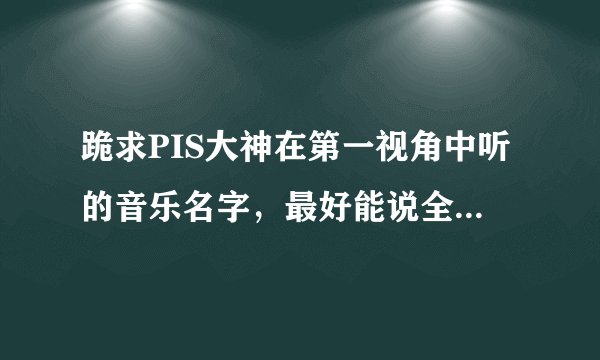 跪求PIS大神在第一视角中听的音乐名字，最好能说全点谢谢。