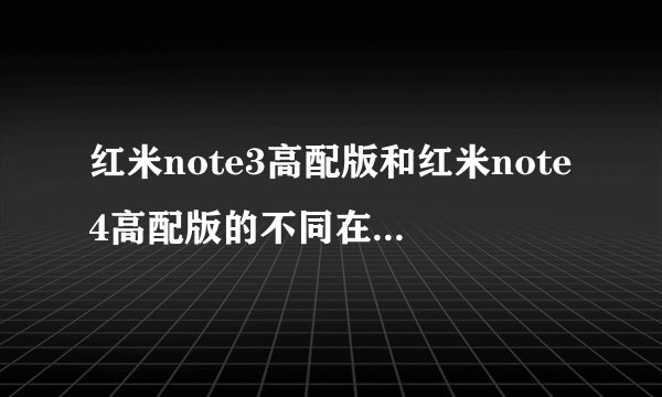 红米note3高配版和红米note4高配版的不同在哪?相对而言哪部很好?