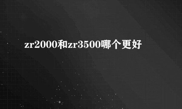 zr2000和zr3500哪个更好