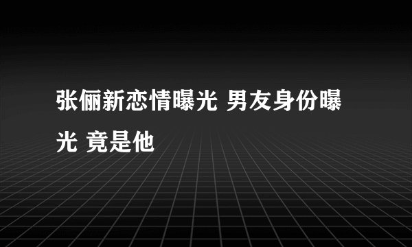 张俪新恋情曝光 男友身份曝光 竟是他
