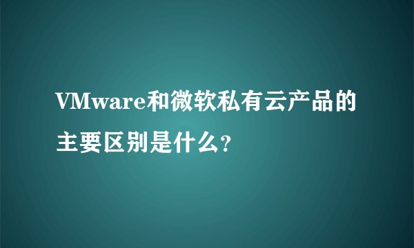 VMware和微软私有云产品的主要区别是什么？