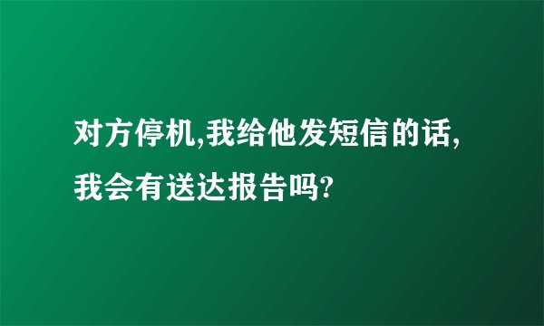 对方停机,我给他发短信的话,我会有送达报告吗?