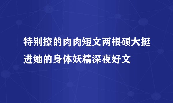 特别撩的肉肉短文两根硕大挺进她的身体妖精深夜好文