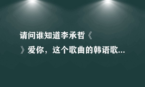请问谁知道李承哲《사랑한다》爱你，这个歌曲的韩语歌词，谢谢