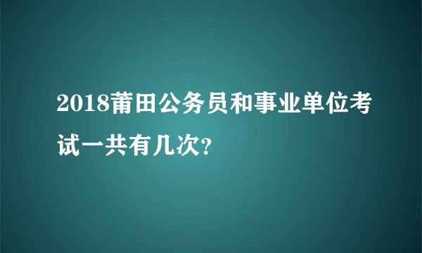 2018莆田公务员和事业单位考试一共有几次？