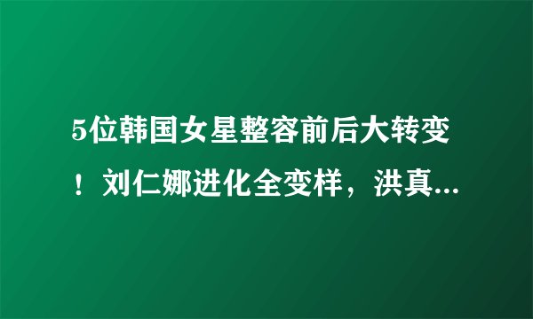 5位韩国女星整容前后大转变！刘仁娜进化全变样，洪真英差异太大不能过境！