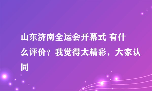 山东济南全运会开幕式 有什么评价？我觉得太精彩，大家认同