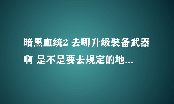 暗黑血统2 去哪升级装备武器啊 是不是要去规定的地点才能升级
