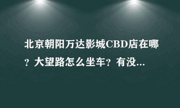 北京朝阳万达影城CBD店在哪？大望路怎么坐车？有没有网站知道播放影片的列表和票价？3Q