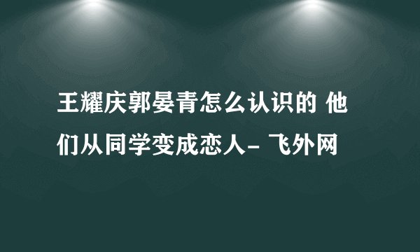 王耀庆郭晏青怎么认识的 他们从同学变成恋人- 飞外网