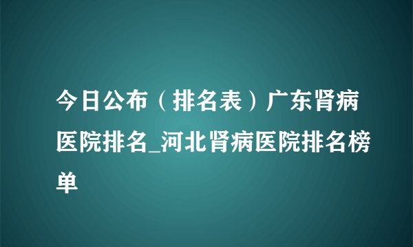 今日公布（排名表）广东肾病医院排名_河北肾病医院排名榜单