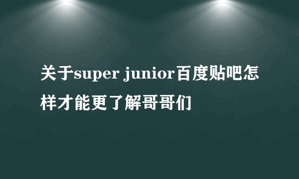 关于super junior百度贴吧怎样才能更了解哥哥们