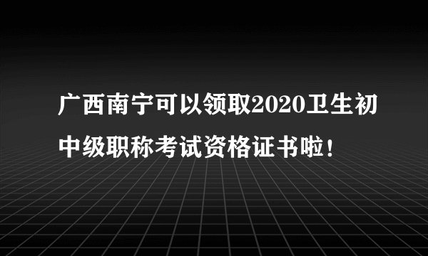 广西南宁可以领取2020卫生初中级职称考试资格证书啦！