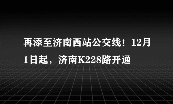 再添至济南西站公交线！12月1日起，济南K228路开通