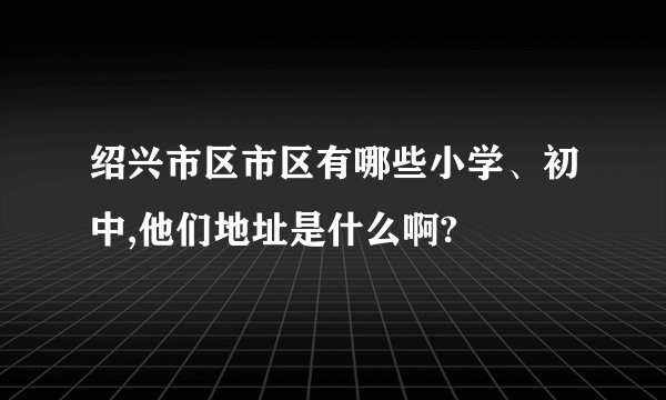 绍兴市区市区有哪些小学、初中,他们地址是什么啊?