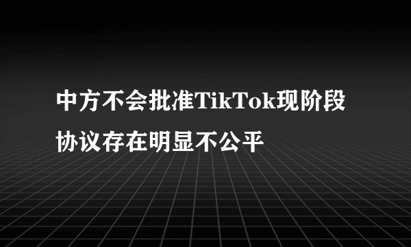 中方不会批准TikTok现阶段协议存在明显不公平