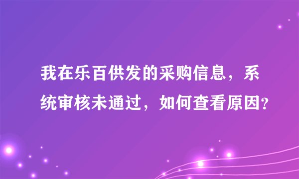 我在乐百供发的采购信息，系统审核未通过，如何查看原因？