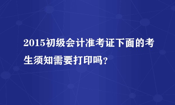2015初级会计准考证下面的考生须知需要打印吗？