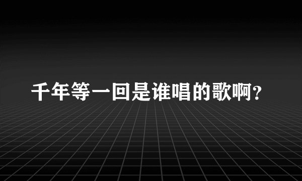 千年等一回是谁唱的歌啊？
