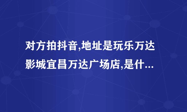 对方拍抖音,地址是玩乐万达影城宜昌万达广场店,是什么意思啊?
