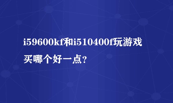 i59600kf和i510400f玩游戏买哪个好一点？
