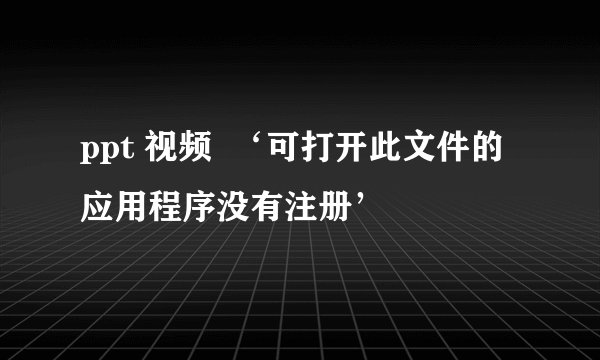ppt 视频 ‘可打开此文件的应用程序没有注册’