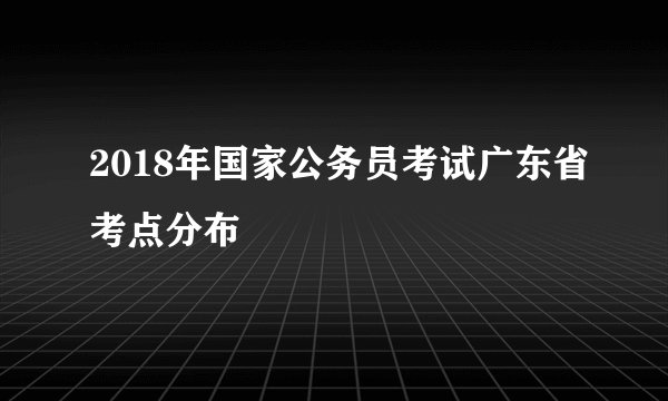 2018年国家公务员考试广东省考点分布