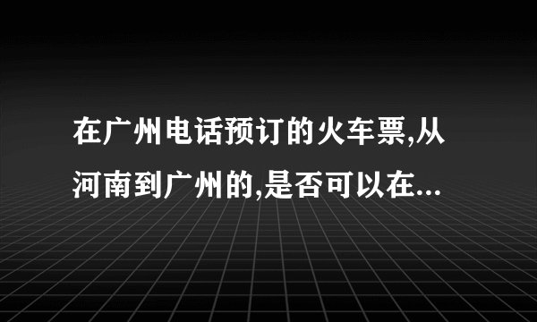 在广州电话预订的火车票,从河南到广州的,是否可以在广州取票