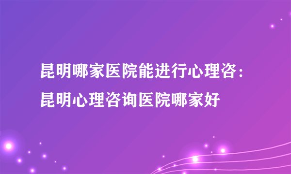 昆明哪家医院能进行心理咨：昆明心理咨询医院哪家好