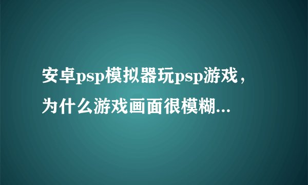 安卓psp模拟器玩psp游戏，为什么游戏画面很模糊啊，声音也很模糊不清？