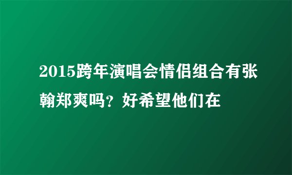 2015跨年演唱会情侣组合有张翰郑爽吗？好希望他们在