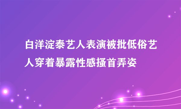 白洋淀泰艺人表演被批低俗艺人穿着暴露性感搔首弄姿