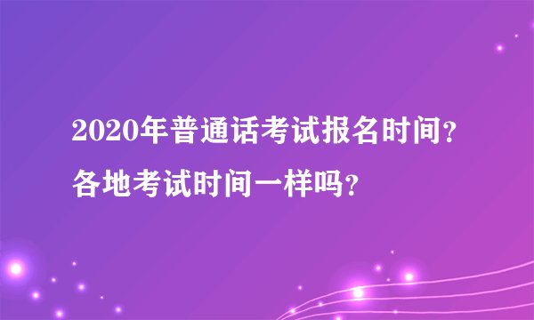 2020年普通话考试报名时间？各地考试时间一样吗？