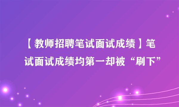 【教师招聘笔试面试成绩】笔试面试成绩均第一却被“刷下”