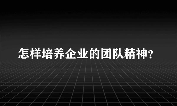 怎样培养企业的团队精神？