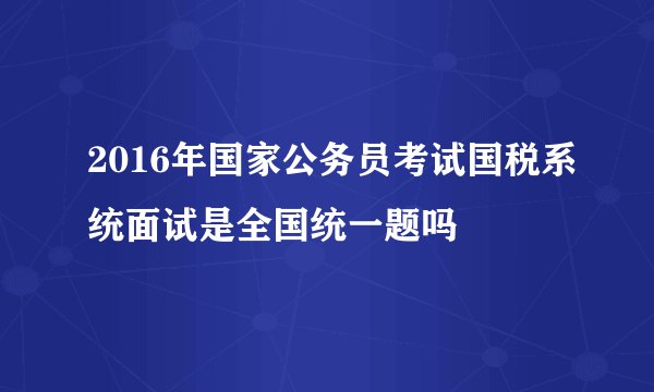 2016年国家公务员考试国税系统面试是全国统一题吗
