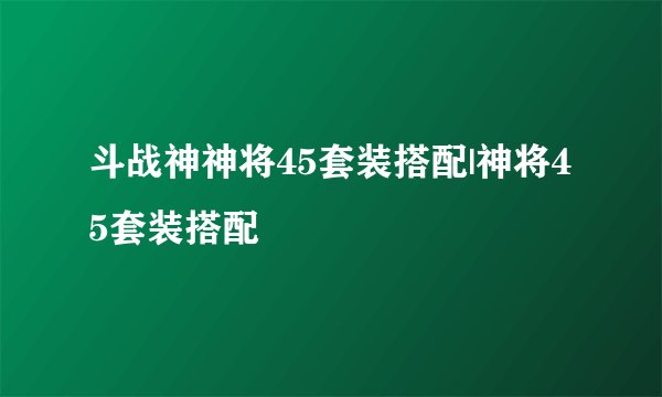 斗战神神将45套装搭配|神将45套装搭配