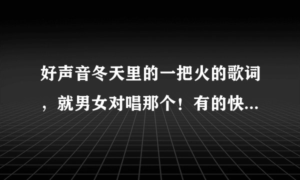 好声音冬天里的一把火的歌词，就男女对唱那个！有的快告诉我啊！！谢啦