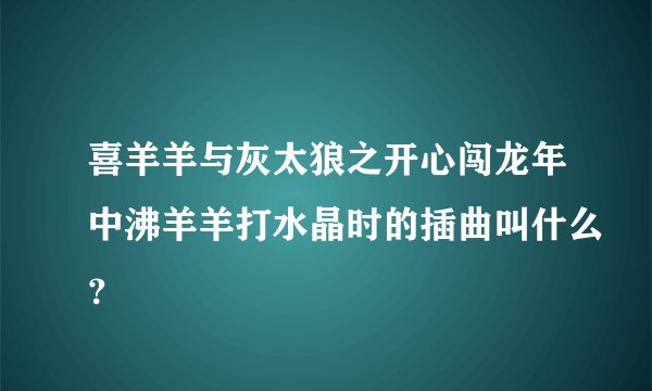 喜羊羊与灰太狼之开心闯龙年中沸羊羊打水晶时的插曲叫什么？