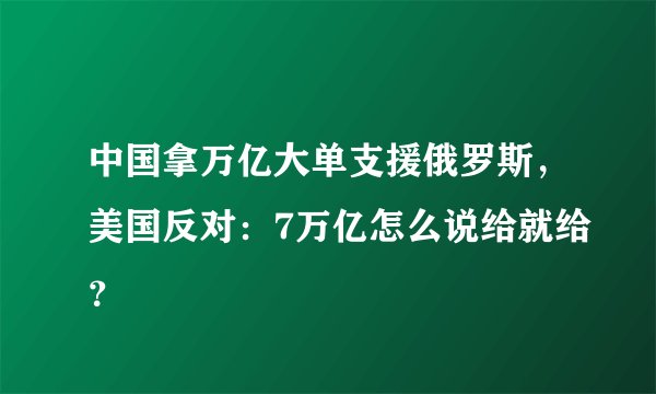 中国拿万亿大单支援俄罗斯，美国反对：7万亿怎么说给就给？