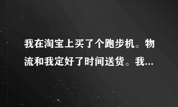 我在淘宝上买了个跑步机。物流和我定好了时间送货。我也请了假等跑步