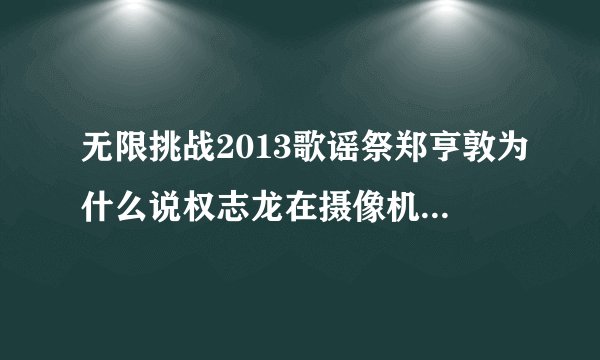 无限挑战2013歌谣祭郑亨敦为什么说权志龙在摄像机前面不一样