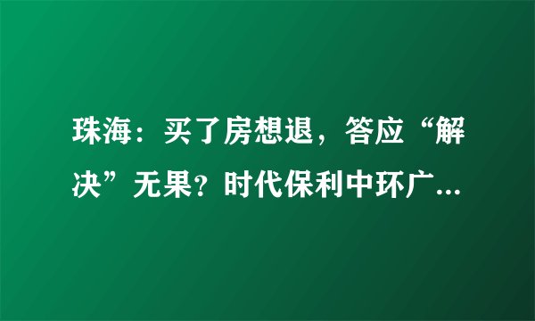 珠海：买了房想退，答应“解决”无果？时代保利中环广场一购房者遇难题, 你怎么看？
