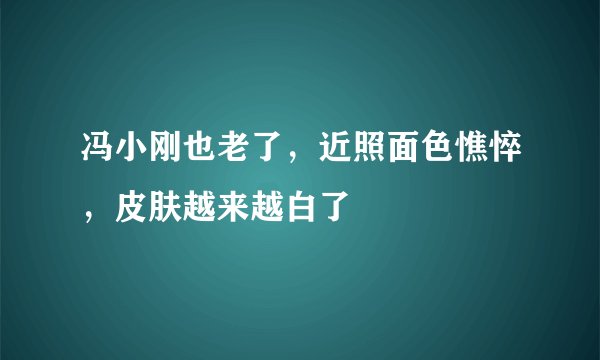 冯小刚也老了，近照面色憔悴，皮肤越来越白了