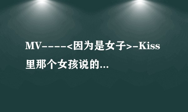 MV----<因为是女子>-Kiss里那个女孩说的话是什么意思?