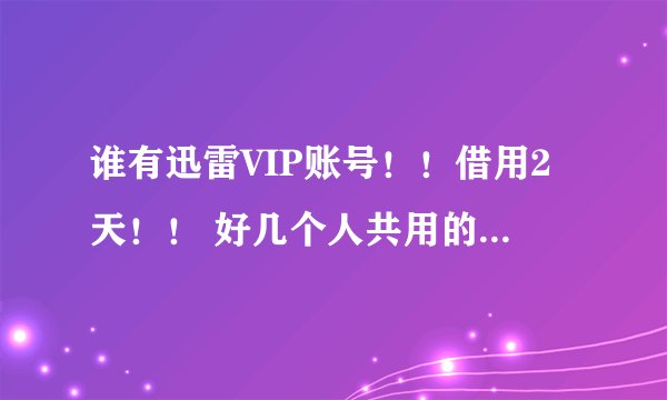 谁有迅雷VIP账号！！借用2天！！ 好几个人共用的不要！！