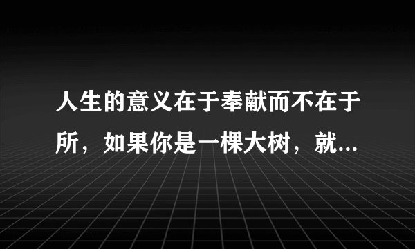 人生的意义在于奉献而不在于所，如果你是一棵大树，就洒下一片阴凉。如果你是一泓清泉，就滋润一方土地（