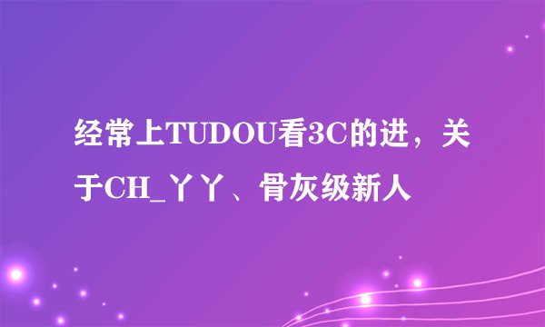 经常上TUDOU看3C的进，关于CH_丫丫、骨灰级新人