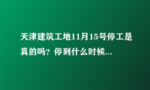 天津建筑工地11月15号停工是真的吗？停到什么时候？求告知，谢谢