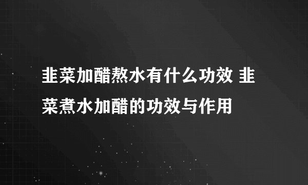韭菜加醋熬水有什么功效 韭菜煮水加醋的功效与作用